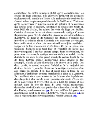 combattant des bêtes sauvages plutôt qu'en collectionnant les
crânes de leurs ennemis. Ces guerriers devinrent les premiers
explorateurs du monde de Thulé. A la recherche de trophées, ils
s'aventuraient de plus en plus loin de la forêt d'Emrod. C'est ainsi
qu'ils découvrirent l'immense réseau de galeries et de cavernes
qui s'étend sous le Bagrach, l'existence du peuple des Nocts et,
sous l'Œil de Grizim, les ruines des cités de l'âge des Etoiles.
Certains chasseurs devinrent alors chasseurs de vestiges. Comme
ils passaient pour être de véritables héros aux yeux des habitants
d'Ambryn, de Tène et de Cercœur, les druides n'osèrent pas
interdire la création d'une Confrérie des chasseurs de vestiges,
bien qu'ils aient vu d'un très mauvais œil les objets mystérieux
rapportés de leurs lointaines expéditions. Ce qui se passa une
trentaine d'années plus tard leur fit regretter de n'être pas
intervenu quand il en était encore temps. Sans les consulter, les
plus vieux chasseurs de vestiges s'étaient établis au sud du bassin
d'Atalante où, dans le plus grand secret, ils avaient fondé la cité
de Tara. L'Ordre auquel j'appartiens, placé devant le fait
accompli, n'avait qu'une alternative : la guerre ou la paix. Des
deux partis, le second emporta l'adhésion de la majorité des
druides. Depuis ce jour, les chasseurs de vestiges qui ont survécu
aux périls du monde d'En Bas et n'ont plus la force de les
affronter, s'établissent comme marchands à Tène ou à Ambryn.
Ils travaillent alors pour le compte des Maîtres des Expériences
dans l'espoir, à chacune de leurs traversées du bassin d'Atalante,
de ne pas revenir et d'être enfin initiés à l'Art des pierres et des
métaux dans la cité de Tara. Si vous voulez maintenant
demander au druide de vous parler des ruines des cités de l'âge
des Etoiles, rendez-vous au 99. Si vous préférez lui poser des
questions au sujet de la route d'Ambryn, rendez-vous au 44. Si
Esus a répondu à toutes vos questions, rendez-vous au 173.
 