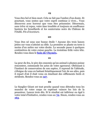 19
Vous êtes bel et bien mort. Cela ne fait pas l'ombre d'un doute. Et
pourtant, vous sentez que votre esprit continue à vivre... Vous
découvrez avec horreur que vous êtes prisonnier. Désormais,
sans trêve ni repos, votre âme troublée et toujours en souffrance
hantera les brouillards et les souterrains noirs du Château de
l'Oubli. Fin d'Aventure.
20
Vous êtes né sous une bonne étoile ! Aucune des trois lances
jetées sur vous n'atteint sa cible. La première se plante en terre à
moins d'un mètre sur votre droite. La seconde passe à quelques
centimètres de votre cuisse gauche. La troisième frôle votre tête.
Rendez-vous dans le bois de Chymès.
21
La peur du feu, le pire des ennemis qu'un animal à plumes puisse
rencontrer, commande les actes de votre agresseur. Obéissant à
l'instinct de conservation de son espèce, il reprend de l'altitude,
s'éloigne de vous en battant frénétiquement l'air de ses ailes, puis
il repart d'où il était venu en émettant des sifflements brefs et
stridents. Rendez-vous au 127.
22
Le Sanglier Géant est tout proche quand vous détendez tous les
muscles de votre corps en espérant vaincre les lois de la
pesanteur. Lancez trois dés. Si le résultat est inférieur ou égal à
votre total d'Initiative, rendez-vous au 70. Sinon, rendez-vous au
163.
 