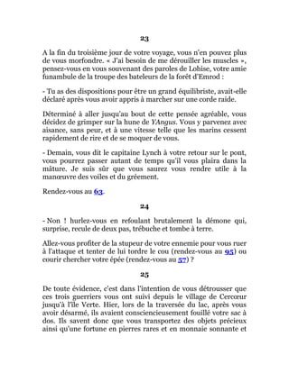 23
A la fin du troisième jour de votre voyage, vous n'en pouvez plus
de vous morfondre. « J'ai besoin de me dérouiller les muscles »,
pensez-vous en vous souvenant des paroles de Lohise, votre amie
funambule de la troupe des bateleurs de la forêt d'Emrod :
- Tu as des dispositions pour être un grand équilibriste, avait-elle
déclaré après vous avoir appris à marcher sur une corde raide.
Déterminé à aller jusqu'au bout de cette pensée agréable, vous
décidez de grimper sur la hune de YAngus. Vous y parvenez avec
aisance, sans peur, et à une vitesse telle que les marins cessent
rapidement de rire et de se moquer de vous.
- Demain, vous dit le capitaine Lynch à votre retour sur le pont,
vous pourrez passer autant de temps qu'il vous plaira dans la
mâture. Je suis sûr que vous saurez vous rendre utile à la
manœuvre des voiles et du gréement.
Rendez-vous au 63.
24
- Non ! hurlez-vous en refoulant brutalement la démone qui,
surprise, recule de deux pas, trébuche et tombe à terre.
Allez-vous profiter de la stupeur de votre ennemie pour vous ruer
à l'attaque et tenter de lui tordre le cou (rendez-vous au 95) ou
courir chercher votre épée (rendez-vous au 57) ?
25
De toute évidence, c'est dans l'intention de vous détrousser que
ces trois guerriers vous ont suivi depuis le village de Cercœur
jusqu'à l'île Verte. Hier, lors de la traversée du lac, après vous
avoir désarmé, ils avaient consciencieusement fouillé votre sac à
dos. Ils savent donc que vous transportez des objets précieux
ainsi qu'une fortune en pierres rares et en monnaie sonnante et
 