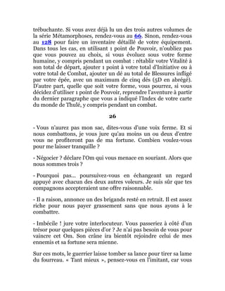 trébuchante. Si vous avez déjà lu un des trois autres volumes de
la série Métamorphoses, rendez-vous au 66. Sinon, rendez-vous
au 128 pour faire un inventaire détaillé de votre équipement.
Dans tous les cas, en utilisant 1 point de Pouvoir, n'oubliez pas
que vous pouvez au choix, si vous évoluez sous votre forme
humaine, y compris pendant un combat : rétablir votre Vitalité à
son total de départ, ajouter 1 point à votre total d'Initiative ou à
votre total de Combat, ajouter un dé au total de Blessures infligé
par votre épée, avec un maximum de cinq dés (5D en abrégé).
D'autre part, quelle que soit votre forme, vous pourrez, si vous
décidez d'utiliser 1 point de Pouvoir, reprendre l'aventure à partir
du dernier paragraphe que vous a indiqué l'Index de votre carte
du monde de Thulé, y compris pendant un combat.
26
- Vous n'aurez pas mon sac, dites-vous d'une voix ferme. Et si
nous combattons, je vous jure qu'au moins un ou deux d'entre
vous ne profiteront pas de ma fortune. Combien voulez-vous
pour me laisser tranquille ?
- Négocier ? déclare l'Om qui vous menace en souriant. Alors que
nous sommes trois ?
- Pourquoi pas... poursuivez-vous en échangeant un regard
appuyé avec chacun des deux autres voleurs. Je suis sûr que tes
compagnons accepteraient une offre raisonnable.
- Il a raison, annonce un des brigands resté en retrait. Il est assez
riche pour nous payer grassement sans que nous ayons à le
combattre.
- Imbécile ! jure votre interlocuteur. Vous passeriez à côté d'un
trésor pour quelques pièces d'or ? Je n'ai pas besoin de vous pour
vaincre cet Om. Son crâne ira bientôt rejoindre celui de mes
ennemis et sa fortune sera mienne.
Sur ces mots, le guerrier laisse tomber sa lance pour tirer sa lame
du fourreau. « Tant mieux », pensez-vous en l'imitant, car vous
 