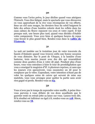 30
Comme vous l'aviez prévu, le jour décline quand vous atteignez
l'Estrech. Vous êtes fatigué, mais le spectacle que vous découvrez
en vous approchant de la rive vous récompense de vos efforts.
Sous un ciel sans nuages, les derniers feux du soleil baignent le
faîte des arbres d'une lumière colorée dont les reflets dans les
eaux calmes du fleuve reposent vos yeux et votre esprit. Il fait
presque nuit, une heure plus tard, quand vous décidez d'établir
votre campement. Vous avez faim et quelques heures de repos
vous feront le plus grand bien. Rendez-vous dans la vallée de
l'Estrech.
31
La nuit est tombée sur le troisième jour de votre traversée du
bassin d'Atalante quand vous trouvez enfin une bonne occasion
de vous distraire. Sur le pont de VAngus, à la lumière d'une
lanterne, trois marins jouent avec des dés qui ressemblent
comme deux gouttes d'eau à votre dé pipé. Pendant plus d'une
heure, vous vous entraînez à faire le tour de prestidigitation que
vous a enseigné le magicien d'Yf. A plusieurs reprises, et sans que
les joueurs s'en aperçoivent, vous escamotez un dé pour le
remplacer par le vôtre. Cependant, votre intention n'étant pas de
voler les quelques coins de cuivre qui servent de mise aux
matelots, vous vous arrangez pour quitter la partie sans avoir
rien gagné ni perdu. Rendez-vous au 63.
32
Vous n'avez pas le temps de reprendre votre souffle. A peine êtes-
vous parvenu à vous défaire de vos deux assaillants que le
guerrier resté en retrait jette sa lance sur vous. Lancez trois dés.
Si le résultat est inférieur ou égal à 8, rendez-vous au 118. Sinon,
rendez-vous au 78.
 