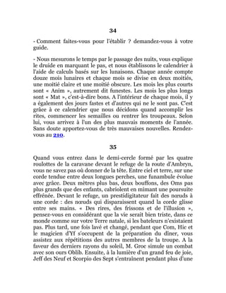 34
- Comment faites-vous pour l'établir ? demandez-vous à votre
guide.
- Nous mesurons le temps par le passage des nuits, vous explique
le druide en marquant le pas, et nous établissons le calendrier à
l'aide de calculs basés sur les lunaisons. Chaque année compte
douze mois lunaires et chaque mois se divise en deux moitiés,
une moitié claire et une moitié obscure. Les mois les plus courts
sont « Anim », autrement dit funestes. Les mois les plus longs
sont « Mat », c'est-à-dire bons. A l'intérieur de chaque mois, il y
a également des jours fastes et d'autres qui ne le sont pas. C'est
grâce à ce calendrier que nous décidons quand accomplir les
rites, commencer les semailles ou rentrer les troupeaux. Selon
lui, vous arrivez à l'un des plus mauvais moments de l'année.
Sans doute apportez-vous de très mauvaises nouvelles. Rendez-
vous au 210.
35
Quand vous entrez dans le demi-cercle formé par les quatre
roulottes de la caravane devant le refuge de la route d'Ambryn,
vous ne savez pas où donner de la tête. Entre ciel et terre, sur une
corde tendue entre deux longues perches, une funambule évolue
avec grâce. Deux mètres plus bas, deux bouffons, des Oms pas
plus grands que des enfants, cabriolent en mimant une poursuite
effrénée. Devant le refuge, un prestidigitateur fait des nœuds à
une corde : des nœuds qui disparaissent quand la corde glisse
entre ses mains. « Des rires, des frissons et de l'illusion »,
pensez-vous en considérant que la vie serait bien triste, dans ce
monde comme sur votre Terre natale, si les bateleurs n'existaient
pas. Plus tard, une fois lavé et changé, pendant que Com, Hic et
le magicien d'Yf s'occupent de la préparation du dîner, vous
assistez aux répétitions des autres membres de la troupe. A la
faveur des derniers rayons du soleil, M. Groc simule un combat
avec son ours Oblib. Ensuite, à la lumière d'un grand feu de joie,
Jeff des Neuf et Scorpio des Sept s'entraînent pendant plus d'une
 