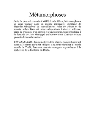 Métamorphoses
Série de quatre Livres dont VOUS êtes le Héros, Métamorphoses
va vous plonger dans un monde millénaire, imprégné de
légendes effroyables ou merveilleuses, riche de trésors et de
secrets cachés. Dans cet univers d'aventures à vivre en solitaire,
armé de trois dés, d'un crayon et d'une gomme, vous présiderez à
la destinée de Jack Madrygal, un homme doué d'un fantastique
pouvoir de transformation.
L'Oracle de Balkh, deuxième livre de la série Métamorphoses fait
suite à l'Homme aux Cent Visages. Il va vous entraîner à l'est du
monde de Thulé, dans une contrée sauvage et mystérieuse, à la
recherche de la Fontaine du Doute.
 