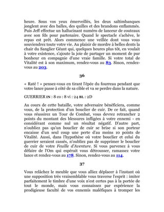 heure. Sous vos yeux émerveillés, les deux saltimbanques
jonglent avec des balles, des quilles et des brandons enflammés.
Puis Jeff effectue un hallucinant numéro de lanceur de couteaux
avec son fds pour partenaire. Quand le spectacle s'achève, le
repas est prêt. Alors commence une veillée dont vous vous
souviendrez toute votre vie. Au plaisir de mordre à belles dents la
chair du Sanglier Géant qui, quelques heures plus tôt, en voulait
à votre existence, s'ajoute la joie de partager un moment de pur
bonheur en compagnie d'une vraie famille. Si votre total de
Vitalité est à son maximum, rendez-vous au 83. Sinon, rendez-
vous au 203.
36
« Raté ! » pensez-vous en tirant l'épée du fourreau pendant que
votre lance passe à côté de sa cible et va se perdre dans la nature.
GUERRIER IN : 8 co : 8 vi : 24 BL : 2D
Au cours de cette bataille, votre adversaire bénéficiera, comme
vous, de la protection d'un bouclier de cuir. De ce fait, quand
vous réussirez un Tour de Combat, vous devrez retrancher 2
points du montant des blessures infligées à votre ennemi - en
considérant comme nul un résultat négatif. D'autre part,
n'oubliez pas qu'un bouclier de cuir se brise si son porteur
encaisse d'un seul coup une perte d'au moins 10 points de
Vitalité. Aussi, dans l'hypothèse où votre bouclier et celui du
guerrier seraient cassés, n'oubliez pas de supprimer le bouclier
de cuir de votre Feuille d'Aventure. Si vous parvenez à vous
défaire de l'Om qui espérait vous détrousser, ramassez votre
lance et rendez-vous au 178. Sinon, rendez-vous au 114.
37
Vous relâchez le meuble que vous alliez déplacer à l'instant où
une supposition très vraisemblable vous traverse l'esprit : imiter
parfaitement le timbre d'une voix n'est certes pas à la portée de
tout le monde, mais vous connaissez par expérience la
prodigieuse faculté de vos ennemis maléfiques à tromper les
 