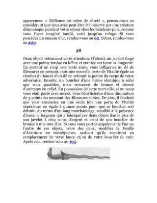 apparences. « Méfiance est mère de sûreté », pensez-vous en
considérant que vous avez peut-être été observé par une créature
démoniaque pendant votre séjour chez les bateleurs puis, comme
vous l'avez imaginé tantôt, suivi jusqu'au refuge. Si vous
possédez un anneau d'or, rendez-vous au 62. Sinon, rendez-vous
au 209.
38
Deux objets retiennent votre attention. D'abord, un javelot forgé
avec une pointe tordue en hélice et crantée sur toute sa longueur.
En portant un coup avec cette arme, vous infligeriez un dé de
Blessures en perçant, puis une nouvelle perte de Vitalité égale au
résultat du lancer d'un dé en retirant la pointe du corps de votre
adversaire. Ensuite, un bouclier d'une forme identique à celui
que vous possédez, mais recouvert de bronze et décoré
d'animaux en relief. En possession de cette merveille, si un coup
vous était porté avec succès, vous bénéficieriez d'une diminution
de 3 points du montant des Blessures subies. De plus, il faudrait
que vous encaissiez en une seule fois une perte de Vitalité
supérieure ou égale à quinze points pour que ce bouclier soit
détruit. Au terme d'un long marchandage, sensible à la présence
d'Esus, le forgeron qui a fabriqué ces deux objets fixe le prix de
son javelot à cinq coins d'argent et celui de son bouclier de
bronze à une owe d'or. Si vous vous portez acquéreur de l'un ou
l'autre de ces objets, voire des deux, modifiez la Feuille
d'Aventure en conséquence, sachant qu'ils viendront en
remplacement de votre lance et/ou de votre bouclier de cuir.
Après cela, rendez-vous au 195.
 