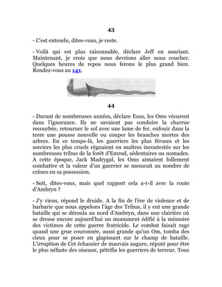 43
- C'est entendu, dites-vous, je reste.
- Voilà qui est plus raisonnable, déclare Jeff en souriant.
Maintenant, je crois que nous devrions aller nous coucher.
Quelques heures de repos nous ferons le plus grand bien.
Rendez-vous au 141.
44
- Durant de nombreuses années, déclare Esus, les Oms vécurent
dans l'ignorance. Ils ne savaient pas conduire la charrue
recourbée, retourner le sol avec une lame de fer, enfouir dans la
terre une pousse nouvelle ou couper les branches mortes des
arbres. En ce temps-là, les guerriers les plus féroces et les
sorciers les plus cruels régnaient en maîtres incontestés sur les
nombreuses tribus de la forêt d'Emrod, sédentaires ou nomades.
A cette époque, Jack Madrygal, les Oms aimaient follement
combattre et la valeur d'un guerrier se mesurait au nombre de
crânes en sa possession.
- Soit, dites-vous, mais quel rapport cela a-t-il avec la route
d'Ambryn ?
- J'y viens, répond le druide. A la fin de l'ère de violence et de
barbarie que nous appelons l'âge des Tribus, il y eut une grande
bataille qui se déroula au nord d'Ambryn, dans une clairière où
se dresse encore aujourd'hui un monument édifié à la mémoire
des victimes de cette guerre fratricide. Le combat faisait rage
quand une grue couronnée, aussi grande qu'un Om, tomba des
cieux pour se poser en glapissant sur le champ de bataille.
L'irruption de Cet échassier de mauvais augure, réputé pour être
le plus néfaste des oiseaux, pétrifia les guerriers de terreur. Tous
 