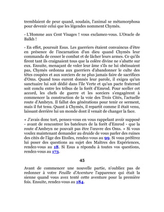 tremblaient de peur quand, soudain, l'animal se métamorphosa
pour devenir celui que les légendes nomment Chymès.
- L'Homme aux Cent Visages ! vous exclamez-vous. L'Oracle de
Balkh !
- En effet, poursuit Esus. Les guerriers étaient convaincus d'être
en présence de l'incarnation d'un dieu quand Chymès leur
commanda de cesser le combat et de lâcher leurs armes. Ce qu'ils
firent tant ils craignaient tous que la colère divine ne s'abatte sur
eux. Ensuite, menaçant de voler leur âme s'ils ne lui obéissaient
pas, Chymès ordonna aux guerriers d'abandonner le culte des
têtes coupées et aux sorciers de ne plus jamais faire de sacrifices
d'Oms. Quand tous eurent donnés leur parole, il exigea qu'un
sanctuaire lui soit dédié dans l'île Verte et qu'un pacte fraternel
soit conclu entre les tribus de la forêt d'Emrod. Pour sceller cet
accord, les chefs de guerre et les sorciers s'engagèrent à
commencer la construction de la voie des Trois Cités, l'actuelle
route d'Ambryn. Il fallut des générations pour tenir ce serment,
mais il fut tenu. Quant à Chymès, il repartit comme il était venu,
laissant derrière lui un monde dont il venait de changer la face.
« J'avais donc tort, pensez-vous en vous rappelant avoir supposé
- avant de rencontrer les bateleurs de la forêt d'Emrod - que la
route d'Ambryn ne pouvait pas être l'œuvre des Oms. » Si vous
voulez maintenant demander au druide de vous parler des ruines
des cités de l'âge des Etoiles, rendez-vous au 99. Si vous préférez
lui poser des questions au sujet des Maîtres des Expériences,
rendez-vous au 18. Si Esus a répondu à toutes vos questions,
rendez-vous au 173.
45
Avant de commencer une nouvelle partie, n'oubliez pas de
redonner à votre Feuille d'Aventure l'apparence qui était la
sienne quand vous avez tenté cette aventure pour la première
fois. Ensuite, rendez-vous au 184.
 