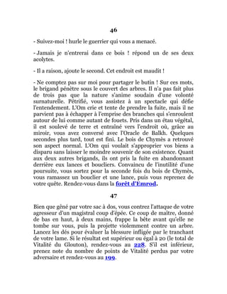 46
- Suivez-moi ! hurle le guerrier qui vous a menacé.
- Jamais je n'entrerai dans ce bois ! répond un de ses deux
acolytes.
- Il a raison, ajoute le second. Cet endroit est maudit !
- Ne comptez pas sur moi pour partager le butin ! Sur ces mots,
le brigand pénètre sous le couvert des arbres. Il n'a pas fait plus
de trois pas que la nature s'anime soudain d'une volonté
surnaturelle. Pétrifié, vous assistez à un spectacle qui défie
l'entendement. L'Om crie et tente de prendre la fuite, mais il ne
parvient pas à échapper à l'emprise des branches qui s'enroulent
autour de lui comme autant de fouets. Pris dans un étau végétal,
il est soulevé de terre et entraîné vers l'endroit où, grâce au
miroir, vous avez conversé avec l'Oracle de Balkh. Quelques
secondes plus tard, tout est fini. Le bois de Chymès a retrouvé
son aspect normal. L'Om qui voulait s'approprier vos biens a
disparu sans laisser le moindre souvenir de son existence. Quant
aux deux autres brigands, ils ont pris la fuite en abandonnant
derrière eux lances et boucliers. Convaincu de l'inutilité d'une
poursuite, vous sortez pour la seconde fois du bois de Chymès,
vous ramassez un bouclier et une lance, puis vous reprenez de
votre quête. Rendez-vous dans la forêt d'Emrod.
47
Bien que gêné par votre sac à dos, vous contrez l'attaque de votre
agresseur d'un magistral coup d'épée. Ce coup de maître, donné
de bas en haut, à deux mains, frappe la bête avant qu'elle ne
tombe sur vous, puis la projette violemment contre un arbre.
Lancez les dés pour évaluer la blessure infligée par le tranchant
de votre lame. Si le résultat est supérieur ou égal à 20 (le total de
Vitalité du Glouton), rendez-vous au 228. S'il est inférieur,
prenez note du nombre de points de Vitalité perdus par votre
adversaire et rendez-vous au 199.
 