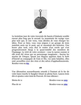 48
Le troisième jour de votre traversée du bassin d'Atalante semble
encore plus long que le second. La monotonie du voyàge vous
pèse tant que, le soir venu, vous décidez de vous changer les
idées. Pour ce faire, vous vous joignez à un groupe de trois
matelots assis sur le pont, qui se racontent des histoires. Une
heure plus tard, vous êtes le centre d'un cercle qui s'est
progressivement élargi à la quasi-totalité des membres de
l'équipage. Le récit de votre aventure - vous la narrez comme si
elle avait été vécue par un personnage imaginaire - fascine les
marins de YAngus. Quant aux blagues apprises dans la forêt
d'Emrod en compagnie de Com et Hic, vos amis baladins, elles
sont accueillies avec des rires et des salves d'applaudissements.
Rendez-vous au 63.
49
Une détonation assourdissante retentit à l'instant où le fer de
votre lance touche le Sanglier Géant en pleine hure. Lancez trois
dés et ajoutez votre total de Pouvoir. Si vous obtenez :
Moins de 11 Rendez-vous au 103
Plus de 10 Rendez-vous au 169
 