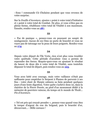 - Esus ! commande Cù Chulainn pendant que vous revenez de
votre surprise.
Sur la Feuille d'Aventure, ajoutez 1 point à votre total d'Initiative
et 1 point à votre total de Combat. De plus, si vous n'êtes pas en
pleine forme, rétablissez votre total de Vitalité à son maximum.
Ensuite, rendez-vous au 187.
53
« Pas de panique », pensez-vous en poussant un soupir de
soulagement. Aucun de ces Oms ne porte de bracelet et vous ne
voyez pas de tatouage sur la peau de leurs poignets. Rendez-vous
au 174.
54
Depuis votre départ de l'île Verte, rien n'est plus venu troubler
votre quiétude. Cette période d'accalmie vous a permis de
reprendre des forces. Requin-quez-vous en ajoutant le résultat
du lancer de deux dés à votre total de Vitalité, sans toutefois
dépasser le total de départ, puis rendez-vous au 105.
55
Vous avez lutté avec courage, mais votre vaillance n'était pas
suffisante pour empêcher le Serpent à Plumes de parvenir à ses
fins : votre chair de Harpie calmera sa faim pendant quelques
jours d'une lente digestion. Votre quête s'achève donc ici, dans la
clairière de la Pierre Percée, au pied d'un monument dédié à la
mémoire de guerriers vaincus, du temps où le monde de Thulé...
Fin d'Aventure.
56
« Tel est pris qui croyait prendre », pensez-vous quand vous ôtez
le torque d'argent du cou du brigand, puis le bracelet d'or,
découvrant... - Mille cornues !
 