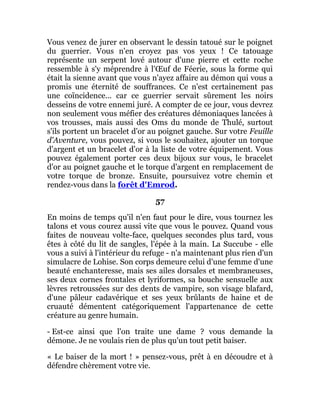Vous venez de jurer en observant le dessin tatoué sur le poignet
du guerrier. Vous n'en croyez pas vos yeux ! Ce tatouage
représente un serpent lové autour d'une pierre et cette roche
ressemble à s'y méprendre à l'Œuf de Féerie, sous la forme qui
était la sienne avant que vous n'ayez affaire au démon qui vous a
promis une éternité de souffrances. Ce n'est certainement pas
une coïncidence... car ce guerrier servait sûrement les noirs
desseins de votre ennemi juré. A compter de ce jour, vous devrez
non seulement vous méfier des créatures démoniaques lancées à
vos trousses, mais aussi des Oms du monde de Thulé, surtout
s'ils portent un bracelet d'or au poignet gauche. Sur votre Feuille
d'Aventure, vous pouvez, si vous le souhaitez, ajouter un torque
d'argent et un bracelet d'or à la liste de votre équipement. Vous
pouvez également porter ces deux bijoux sur vous, le bracelet
d'or au poignet gauche et le torque d'argent en remplacement de
votre torque de bronze. Ensuite, poursuivez votre chemin et
rendez-vous dans la forêt d'Emrod.
57
En moins de temps qu'il n'en faut pour le dire, vous tournez les
talons et vous courez aussi vite que vous le pouvez. Quand vous
faites de nouveau volte-face, quelques secondes plus tard, vous
êtes à côté du lit de sangles, l'épée à la main. La Succube - elle
vous a suivi à l'intérieur du refuge - n'a maintenant plus rien d'un
simulacre de Lohise. Son corps demeure celui d'une femme d'une
beauté enchanteresse, mais ses ailes dorsales et membraneuses,
ses deux cornes frontales et lyriformes, sa bouche sensuelle aux
lèvres retroussées sur des dents de vampire, son visage blafard,
d'une pâleur cadavérique et ses yeux brûlants de haine et de
cruauté démentent catégoriquement l'appartenance de cette
créature au genre humain.
- Est-ce ainsi que l'on traite une dame ? vous demande la
démone. Je ne voulais rien de plus qu'un tout petit baiser.
« Le baiser de la mort ! » pensez-vous, prêt à en découdre et à
défendre chèrement votre vie.
 
