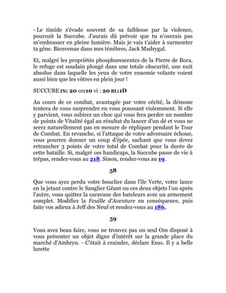 - Le timide s'évade souvent de sa faiblesse par la violence,
poursuit la Succube. J'aurais dû prévoir que tu n'oserais pas
m'embrasser en pleine lumière. Mais je vais t'aider à surmonter
ta gêne. Bienvenue dans mes ténèbres, Jack Madrygal.
Et, malgré les propriétés phosphorescentes de la Pierre de Bora,
le refuge est soudain plongé dans une totale obscurité, une nuit
absolue dans laquelle les yeux de votre ennemie volante voient
aussi bien que les vôtres en plein jour !
SUCCUBE IN: 20 co:10 vi : 20 BL:1D
Au cours de ce combat, avantagée par votre cécité, la démone
tentera de vous surprendre en vous poussant violemment. Si elle
y parvient, vous subirez un choc qui vous fera perdre un nombre
de points de Vitalité égal au résultat du lancer d'un dé et vous ne
serez naturellement pas en mesure de répliquer pendant le Tour
de Combat. En revanche, si l'attaque de votre adversaire échoue,
vous pourrez donner un coup d'épée, sachant que vous devez
retrancher 3 points de votre total de Combat pour la durée de
cette bataille. Si, malgré ces handicaps, la Succube passe de vie à
trépas, rendez-vous au 218. Sinon, rendez-vous au 19.
58
Que vous ayez perdu votre bouclier dans l'île Verte, votre lance
en la jetant contre le Sanglier Géant ou ces deux objets l'un après
l'autre, vous quittez la caravane des bateleurs avec un armement
complet. Modifiez la Feuille d'Aventure en conséquence, puis
faite vos adieux à Jeff des Neuf et rendez-vous au 186.
59
Vous avez beau faire, vous ne trouvez pas un seul Om disposé à
vous présenter un objet digne d'intérêt sur la grande place du
marché d'Ambryn. - C'était à craindre, déclare Esus. Il y a belle
lurette
 