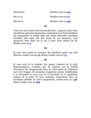 Moins de 9 Rendez-vous au 124
De 9 à 12 Rendez-vous au 177
Plus de 12 Rendez-vous au 230
64
Vous avez serré, puis serré encore plus fort... jusqu'à ce que votre
mystérieux agresseur disparaisse, emportant avec lui les ténèbres
qui plongeaient le refuge dans une totale obscurité. Quelques
secondes plus tard, une fois remis de vos émotions, vous
apercevez votre épée sur le sol, à deux bons mètres du lit.
Rendez-vous au 3.
65
Si vous avez quitté la caravane des bateleurs après une nuit
blanche, rendez-vous au 10. Sinon, rendez-vous au 73.
66
Si vous avez lu le premier des quatre volumes de la série
Métamorphoses, n'oubliez pas de reporter sur la Feuille
d'Aventure les changements issus de votre quête de L'Homme
aux Cent Visages. En revanche, n'apportez aucune modification
à ce document si vous avez lu le troisième ou le quatrième
volume de la série. Si vous souhaitez maintenant faire un
inventaire détaillé de votre équipement, rendez-vous au 128.
Sinon, rendez-vous au 184.
 