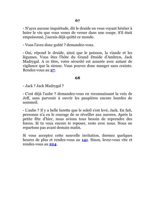 67
- N'ayez aucune inquiétude, dit le druide en vous voyant hésiter à
boire le vin que vous venez de verser dans une coupe. S'il était
empoisonné, j'aurais déjà quitté ce monde.
- Vous l'avez donc goûté ? demandez-vous.
- Oui, répond le druide, ainsi que le poisson, la viande et les
légumes. Vous êtes l'hôte du Grand Druide d'Ambryn, Jack
Madrygal. A ce titre, votre sécurité est assurée avec autant de
vigilance que la sienne. Vous pouvez donc manger sans crainte.
Rendez-vous au 27.
68
- Jack ? Jack Madrygal ?
- C'est déjà l'aube ? demandez-vous en reconnaissant la voix de
Jeff, sans parvenir à ouvrir les paupières encore lourdes de
sommeil.
- L'aube ? Il y a belle lurette que le soleil s'est levé, Jack. En fait,
personne n'a eu le courage de se réveiller aux aurores. Après la
petite fête d'hier, nous avions tous besoin de reprendre des
forces. Si tu veux encore te reposer, reste avec nous. Nous ne
repartons pas avant demain matin.
Si vous acceptez cette nouvelle invitation, dormez quelques
heures de plus et rendez-vous au 141. Sinon, levez-vous vite et
rendez-vous au 224.
 