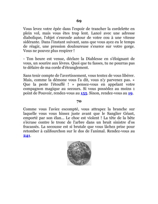 69
Vous levez votre épée dans l'espoir de trancher la cordelette en
plein vol, mais vous êtes trop lent. Lancé avec une adresse
diabolique, l'objet s'enroule autour de votre cou à une vitesse
sidérante. Dans l'instant suivant, sans que vous ayez eu le temps
de réagir, une pression douloureuse s'exerce sur votre gorge.
Vous ne pouvez plus respirer !
- Ton heure est venue, déclare la Diablesse en s'éloignant de
vous, un sourire aux lèvres. Quoi que tu fasses, tu ne pourras pas
te défaire de ma corde d'étranglement.
Sans tenir compte de l'avertissement, vous tentez de vous libérer.
Mais, comme la démone vous l'a dit, vous n'y parvenez pas. «
Que la peste l'étouffé ! » pensez-vous en appelant votre
compagnon magique au secours. Si vous possédez au moins 1
point de Pouvoir, rendez-vous au 155. Sinon, rendez-vous au 19.
70
Comme vous l'aviez escompté, vous attrapez la branche sur
laquelle vous vous hissez juste avant que le Sanglier Géant,
emporté par son élan... Le choc est violent ! La tête de la bête
s'écrase contre le tronc de l'arbre dans un bruit sinistre d'os
fracassés. La secousse est si brutale que vous lâchez prise pour
retomber à califourchon sur le dos de l'animal. Rendez-vous au
241.
 