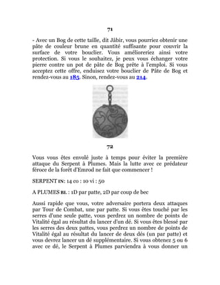 71
- Avec un Bog de cette taille, dit Jâbir, vous pourriez obtenir une
pâte de couleur brune en quantité suffisante pour couvrir la
surface de votre bouclier. Vous amélioreriez ainsi votre
protection. Si vous le souhaitez, je peux vous échanger votre
pierre contre un pot de pâte de Bog prête à l'emploi. Si vous
acceptez cette offre, enduisez votre bouclier de Pâte de Bog et
rendez-vous au 185. Sinon, rendez-vous au 214.
72
Vous vous êtes envolé juste à temps pour éviter la première
attaque du Serpent à Plumes. Mais la lutte avec ce prédateur
féroce de la forêt d'Emrod ne fait que commencer !
SERPENT IN: 14 co : 10 vi : 50
A PLUMES BL : 1D par patte, 2D par coup de bec
Aussi rapide que vous, votre adversaire portera deux attaques
par Tour de Combat, une par patte. Si vous êtes touché par les
serres d'une seule patte, vous perdrez un nombre de points de
Vitalité égal au résultat du lancer d'un dé. Si vous êtes blessé par
les serres des deux pattes, vous perdrez un nombre de points de
Vitalité égal au résultat du lancer de deux dés (un par patte) et
vous devrez lancer un dé supplémentaire. Si vous obtenez 5 ou 6
avec ce dé, le Serpent à Plumes parviendra à vous donner un
 