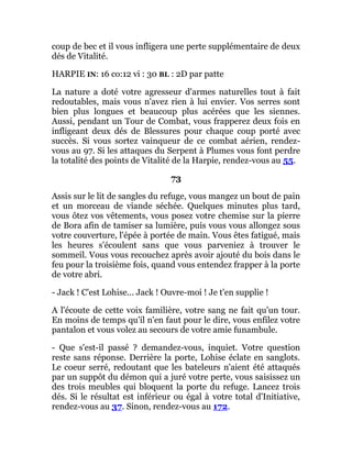 coup de bec et il vous infligera une perte supplémentaire de deux
dés de Vitalité.
HARPIE IN: 16 co:12 vi : 30 BL : 2D par patte
La nature a doté votre agresseur d'armes naturelles tout à fait
redoutables, mais vous n'avez rien à lui envier. Vos serres sont
bien plus longues et beaucoup plus acérées que les siennes.
Aussi, pendant un Tour de Combat, vous frapperez deux fois en
infligeant deux dés de Blessures pour chaque coup porté avec
succès. Si vous sortez vainqueur de ce combat aérien, rendez-
vous au 97. Si les attaques du Serpent à Plumes vous font perdre
la totalité des points de Vitalité de la Harpie, rendez-vous au 55.
73
Assis sur le lit de sangles du refuge, vous mangez un bout de pain
et un morceau de viande séchée. Quelques minutes plus tard,
vous ôtez vos vêtements, vous posez votre chemise sur la pierre
de Bora afin de tamiser sa lumière, puis vous vous allongez sous
votre couverture, l'épée à portée de main. Vous êtes fatigué, mais
les heures s'écoulent sans que vous parveniez à trouver le
sommeil. Vous vous recouchez après avoir ajouté du bois dans le
feu pour la troisième fois, quand vous entendez frapper à la porte
de votre abri.
- Jack ! C'est Lohise... Jack ! Ouvre-moi ! Je t'en supplie !
A l'écoute de cette voix familière, votre sang ne fait qu'un tour.
En moins de temps qu'il n'en faut pour le dire, vous enfilez votre
pantalon et vous volez au secours de votre amie funambule.
- Que s'est-il passé ? demandez-vous, inquiet. Votre question
reste sans réponse. Derrière la porte, Lohise éclate en sanglots.
Le coeur serré, redoutant que les bateleurs n'aient été attaqués
par un suppôt du démon qui a juré votre perte, vous saisissez un
des trois meubles qui bloquent la porte du refuge. Lancez trois
dés. Si le résultat est inférieur ou égal à votre total d'Initiative,
rendez-vous au 37. Sinon, rendez-vous au 172.
 