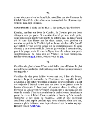 74
Avant de poursuivre les hostilités, n'oubliez pas de diminuer le
total de Vitalité de votre adversaire du montant des blessures que
vous lui avez déjà infligées.
GLOUTON IN: 9 co:12 vi : 20 BL : 1D par patte, 2D par morsure
Ensuite, pendant un Tour de Combat, le Glouton portera deux
attaques, une par patte. Si vous êtes touché par une seule patte,
vous perdrez un nombre de points de Vitalité égal au lancer d'un
dé. Si vous êtes blessé par les deux pattes, vous perdrez un
nombre de points de Vitalité égal au lancer de deux dés (un dé
par patte) et vous devrez lancer un dé supplémentaire. Si vous
obtenez 5 ou 6 avec ce dé, le Glouton parviendra à vous mordre,
pas à la gorge, mais il vous infligera tout de même une perte
supplémentaire de deux dés de Vitalité. Si vous triomphez,
rendez-vous au 228. Sinon, rendez-vous au 60.
75
Combien de générations d'Oms a-t-il fallu pour déboiser le plat
pays de terres cultivées et de pâturages sur lequel vous promenez
vos regards ?
Combien de vies pour édifier le rempart qui, à l'est du fleuve,
renforce la pente naturelle de l'éminence sur laquelle la cité
d'Ambryn a été bâtie ? Combien d'années pour construire le pont
qui enjambe l'Estrech avant que ses eaux ne se jettent dans le
bassin d'Atalante ? Pourquoi, ici comme dans le village de
Cercœur où vous avez brièvement séjourné il y a une semaine, les
Oms du monde d'En Haut semblent-ils craindre une invasion au
point de vivre à l'abri d'une enceinte si haute qu'elle semble
supporter le ciel lourd de nuages?... Mille et une questions
assaillent votre esprit pendant que vous marchez d'un bon pas,
sous une pluie battante, vers la prochaine étape de votre voyage.
Rendez-vous à Ambryn.
 