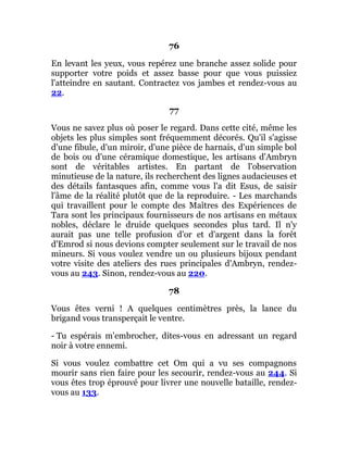 76
En levant les yeux, vous repérez une branche assez solide pour
supporter votre poids et assez basse pour que vous puissiez
l'atteindre en sautant. Contractez vos jambes et rendez-vous au
22.
77
Vous ne savez plus où poser le regard. Dans cette cité, même les
objets les plus simples sont fréquemment décorés. Qu'il s'agisse
d'une fibule, d'un miroir, d'une pièce de harnais, d'un simple bol
de bois ou d'une céramique domestique, les artisans d'Ambryn
sont de véritables artistes. En partant de l'observation
minutieuse de la nature, ils recherchent des lignes audacieuses et
des détails fantasques afin, comme vous l'a dit Esus, de saisir
l'âme de la réalité plutôt que de la reproduire. - Les marchands
qui travaillent pour le compte des Maîtres des Expériences de
Tara sont les principaux fournisseurs de nos artisans en métaux
nobles, déclare le druide quelques secondes plus tard. Il n'y
aurait pas une telle profusion d'or et d'argent dans la forêt
d'Emrod si nous devions compter seulement sur le travail de nos
mineurs. Si vous voulez vendre un ou plusieurs bijoux pendant
votre visite des ateliers des rues principales d'Ambryn, rendez-
vous au 243. Sinon, rendez-vous au 220.
78
Vous êtes verni ! A quelques centimètres près, la lance du
brigand vous transperçait le ventre.
- Tu espérais m'embrocher, dites-vous en adressant un regard
noir à votre ennemi.
Si vous voulez combattre cet Om qui a vu ses compagnons
mourir sans rien faire pour les secourir, rendez-vous au 244. Si
vous êtes trop éprouvé pour livrer une nouvelle bataille, rendez-
vous au 133.
 