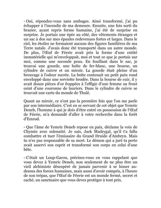 - Oui, répondez-vous sans ambages. Ainsi transformé, j'ai pu
échapper à l'incendie de ma demeure. Ensuite, une fois sorti du
brasier, ayant repris forme humaine, j'ai été de surprise en
surprise. Je portais une épée au côté, des vêtements étranges et
un sac à dos sur mes épaules redevenues fortes et larges. Dans le
ciel, les étoiles ne formaient aucune des figures familières de ma
Terre natale. J'avais donc été transporté dans un autre monde.
De plus, l'Œuf de Féerie avait pris la forme d'une entité
immatérielle qui m'enveloppait, moi et tout ce que je portais sur
moi, comme une seconde peau. En fouillant dans le sac, je
trouvai une gourde, une boîte de fer-blanc, une bourse, un
cylindre de cuivre et un miroir. La gourde était pleine d'un
breuvage à l'odeur sucrée. La boîte contenait un petit pain rond
enveloppé dans une serviette brodée. Dans la bourse de cuir, il y
avait douze pièces d'or frappées à l'effigie d'une femme au front
ceint d'une couronne de lauriers. Dans le cylindre de cuivre se
trouvait une carte du monde de Thulé.
Quant au miroir, ce n'est pas la première fois que l'on me parle
par son intermédiaire. C'est en se servant de cet objet que Yemric
Deneb, l'homme à qui je dois d'être entré en possession de l'Œuf
de Féerie, m'a demandé d'aller à votre recherche dans la forêt
d'Emrod.
- Que l'âme de Yemric Deneb repose en paix, déclame la voix de
Chymès avec solennité. Je sais, Jack Madrygal, qu'il t'a fallu
combattre et tuer l'émissaire du Grand Druide d'Ambryn. Mais
tu n'es pas responsable de sa mort. Le démon qui a juré ta perte
avait asservi son esprit et transformé son corps en celui d'une
bête.
- C'était un Loup-Garou, précisez-vous en vous rappelant que
vous devez à Yemric Deneb, non seulement de ne plus être un
vieil alchimiste désespéré de jamais parvenir à se hisser au-
dessus des forces humaines, mais aussi d'avoir compris, à l'heure
de son trépas, que l'Œuf de Féerie est un monde fermé, secret et
caché, un sanctuaire que vous devez protéger à tout prix.
 