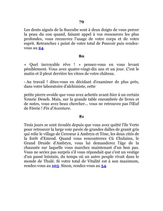 79
Les dents aiguës de la Succube sont à deux doigts de vous percer
la peau du cou quand, faisant appel à vos ressources les plus
profondes, vous recouvrez l'usage de votre corps et de votre
esprit. Retranchez 1 point de votre total de Pouvoir puis rendez-
vous au 24.
80
« Quel incroyable rêve ! » pensez-vous en vous levant
péniblement. Vous avez quatre-vingt-dix ans et un jour. C'est le
matin et il pleut derrière les vitres de votre château.
- Au travail ! dites-vous en décidant d'examiner de plus près,
dans votre laboratoire d'alchimiste, cette
petite pierre ovoïde que vous avez achetée avant-hier à un certain
Yemric Deneb. Mais, sur la grande table encombrée de livres et
de notes, vous avez beau chercher... vous ne retrouvez pas l'Œuf
de Féerie ! Fin d'Aventure.
81
Trois jours se sont écoulés depuis que vous avez quitté l'île Verte
pour retrouver la large voie pavée de grandes dalles de granit gris
qui relie le village de Cercœur à Ambryn et Tène, les deux cités de
la forêt d'Emrod. Quand vous rencontrerez Cù Chulainn, le
Grand Druide d'Ambryn, vous lui demanderez l'âge de la
chaussée sur laquelle vous marchez maintenant d'un bon pas.
Vous ne seriez pas surpris s'il vous répondait que c'est un vestige
d'un passé lointain, du temps où un autre peuple vivait dans le
monde de Thulé. Si votre total de Vitalité est à son maximum,
rendez-vous au 105. Sinon, rendez-vous au 54.
 
