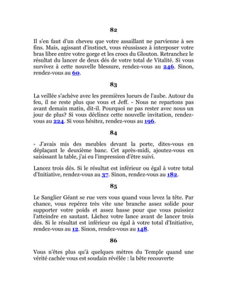 82
Il s'en faut d'un cheveu que votre assaillant ne parvienne à ses
fins. Mais, agissant d'instinct, vous réussissez à interposer votre
bras libre entre votre gorge et les crocs du Glouton. Retranchez le
résultat du lancer de deux dés de votre total de Vitalité. Si vous
survivez à cette nouvelle blessure, rendez-vous au 246. Sinon,
rendez-vous au 60.
83
La veillée s'achève avec les premières lueurs de l'aube. Autour du
feu, il ne reste plus que vous et Jeff. - Nous ne repartons pas
avant demain matin, dit-il. Pourquoi ne pas rester avec nous un
jour de plus? Si vous déclinez cette nouvelle invitation, rendez-
vous au 224. Si vous hésitez, rendez-vous au 196.
84
- J'avais mis des meubles devant la porte, dites-vous en
déplaçant le deuxième banc. Cet après-midi, ajoutez-vous en
saisissant la table, j'ai eu l'impression d'être suivi.
Lancez trois dés. Si le résultat est inférieur ou égal à votre total
d'Initiative, rendez-vous au 37. Sinon, rendez-vous au 182.
85
Le Sanglier Géant se rue vers vous quand vous levez la tête. Par
chance, vous repérez très vite une branche assez solide pour
supporter votre poids et assez basse pour que vous puissiez
l'atteindre en sautant. Lâchez votre lance avant de lancer trois
dés. Si le résultat est inférieur ou égal à votre total d'Initiative,
rendez-vous au 12. Sinon, rendez-vous au 148.
86
Vous n'êtes plus qu'à quelques mètres du Temple quand une
vérité cachée vous est soudain révélée : la bête recouverte
 