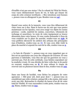 d'écaillés n'est pas une statue ! Par la volonté de l'Œuf de Féerie,
vous voyez distinctement l'aura de vie, le halo qui émane du
corps de cette créature terrifiante. « Mes intentions sont bonnes
», pensez-vous en allongeant le pas. Rendez-vous au 147.
87
Quand vous sortez de la tannerie, vous vous êtes débarrassé de
votre vieux sac à dos. Dans le havre-sac de cuir que vous portez
maintenant sur les épaules, vous avez rangé vos objets les moins
précieux : corde, matériel de cuisine, couverture, vêtements de
rechange et nourriture. Le reste de votre équipement se trouve
désormais dans votre besace. Si vous voulez demander à Esus de
vous conduire sur la place du marché, rendez-vous au 236. Si
vous préférez découvrir les ateliers des artisans des principales
rues d'Ambryn, rendez-vous au 77. Si vous avez déjà visité la
place du marché et arpenté les rues de la ville, rendez-vous au 2.
88
« Le bois de Chymès ! » pensez-vous en vous rappelant que ce
lieu est un sanctuaire aux yeux des villageois de Cercœur. Si vous
parvenez à l'atteindre, vous êtes sûr que les guerriers ne vous y
suivront pas. Fort de cette certitude, vous hésitez cependant sur
la conduite à tenir. Si vous décidez de faire volte-face et de partir
en courant, rendez-vous au 8. Si vous refusez le risque de
recevoir une ou plusieurs lances dans le dos, rendez-vous au 122.
89
Dans une lueur de lucidité, vous lâchez les poignets de votre
agresseur. « Œil pour œil, dent pour dent ! » pensez-vous en
considérant que cette créature, puisqu'elle a des mains, doit aussi
avoir une tête. Retranchez le résultat du lancer d'un dé de votre
total de Vitalité. Si vous succombez à cette perte, rendez-vous au
19. Sinon, rendez-vous au 231.
 