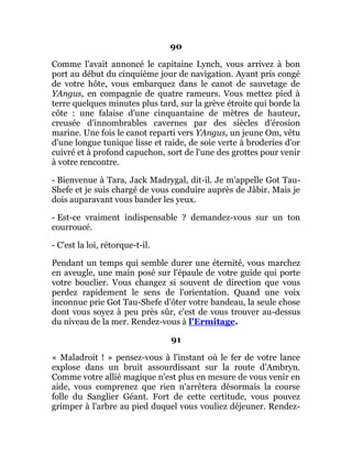 90
Comme l'avait annoncé le capitaine Lynch, vous arrivez à bon
port au début du cinquième jour de navigation. Ayant pris congé
de votre hôte, vous embarquez dans le canot de sauvetage de
YAngus, en compagnie de quatre rameurs. Vous mettez pied à
terre quelques minutes plus tard, sur la grève étroite qui borde la
côte : une falaise d'une cinquantaine de mètres de hauteur,
creusée d'innombrables cavernes par des siècles d'érosion
marine. Une fois le canot reparti vers YAngus, un jeune Om, vêtu
d'une longue tunique lisse et raide, de soie verte à broderies d'or
cuivré et à profond capuchon, sort de l'une des grottes pour venir
à votre rencontre.
- Bienvenue à Tara, Jack Madrygal, dit-il. Je m'appelle Got Tau-
Shefe et je suis chargé de vous conduire auprès de Jâbir. Mais je
dois auparavant vous bander les yeux.
- Est-ce vraiment indispensable ? demandez-vous sur un ton
courroucé.
- C'est la loi, rétorque-t-il.
Pendant un temps qui semble durer une éternité, vous marchez
en aveugle, une main posé sur l'épaule de votre guide qui porte
votre bouclier. Vous changez si souvent de direction que vous
perdez rapidement le sens de l'orientation. Quand une voix
inconnue prie Got Tau-Shefe d'ôter votre bandeau, la seule chose
dont vous soyez à peu près sûr, c'est de vous trouver au-dessus
du niveau de la mer. Rendez-vous à l'Ermitage.
91
« Maladroit ! » pensez-vous à l'instant où le fer de votre lance
explose dans un bruit assourdissant sur la route d'Ambryn.
Comme votre allié magique n'est plus en mesure de vous venir en
aide, vous comprenez que rien n'arrêtera désormais la course
folle du Sanglier Géant. Fort de cette certitude, vous pouvez
grimper à l'arbre au pied duquel vous vouliez déjeuner. Rendez-
 