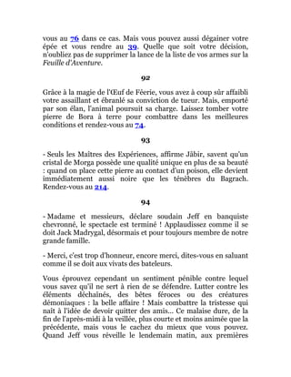 vous au 76 dans ce cas. Mais vous pouvez aussi dégainer votre
épée et vous rendre au 39. Quelle que soit votre décision,
n'oubliez pas de supprimer la lance de la liste de vos armes sur la
Feuille d'Aventure.
92
Grâce à la magie de l'Œuf de Féerie, vous avez à coup sûr affaibli
votre assaillant et ébranlé sa conviction de tueur. Mais, emporté
par son élan, l'animal poursuit sa charge. Laissez tomber votre
pierre de Bora à terre pour combattre dans les meilleures
conditions et rendez-vous au 74.
93
- Seuls les Maîtres des Expériences, affirme Jâbir, savent qu'un
cristal de Morga possède une qualité unique en plus de sa beauté
: quand on place cette pierre au contact d'un poison, elle devient
immédiatement aussi noire que les ténèbres du Bagrach.
Rendez-vous au 214.
94
- Madame et messieurs, déclare soudain Jeff en banquiste
chevronné, le spectacle est terminé ! Applaudissez comme il se
doit Jack Madrygal, désormais et pour toujours membre de notre
grande famille.
- Merci, c'est trop d'honneur, encore merci, dites-vous en saluant
comme il se doit aux vivats des bateleurs.
Vous éprouvez cependant un sentiment pénible contre lequel
vous savez qu'il ne sert à rien de se défendre. Lutter contre les
éléments déchaînés, des bêtes féroces ou des créatures
démoniaques : la belle affaire ! Mais combattre la tristesse qui
naît à l'idée de devoir quitter des amis... Ce malaise dure, de la
fin de l'après-midi à la veillée, plus courte et moins animée que la
précédente, mais vous le cachez du mieux que vous pouvez.
Quand Jeff vous réveille le lendemain matin, aux premières
 