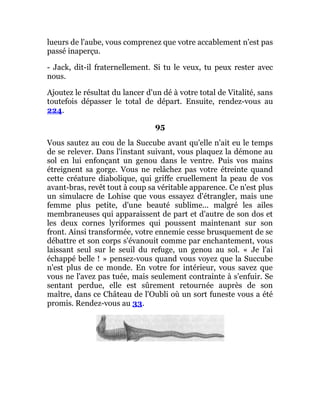lueurs de l'aube, vous comprenez que votre accablement n'est pas
passé inaperçu.
- Jack, dit-il fraternellement. Si tu le veux, tu peux rester avec
nous.
Ajoutez le résultat du lancer d'un dé à votre total de Vitalité, sans
toutefois dépasser le total de départ. Ensuite, rendez-vous au
224.
95
Vous sautez au cou de la Succube avant qu'elle n'ait eu le temps
de se relever. Dans l'instant suivant, vous plaquez la démone au
sol en lui enfonçant un genou dans le ventre. Puis vos mains
étreignent sa gorge. Vous ne relâchez pas votre étreinte quand
cette créature diabolique, qui griffe cruellement la peau de vos
avant-bras, revêt tout à coup sa véritable apparence. Ce n'est plus
un simulacre de Lohise que vous essayez d'étrangler, mais une
femme plus petite, d'une beauté sublime... malgré les ailes
membraneuses qui apparaissent de part et d'autre de son dos et
les deux cornes lyriformes qui poussent maintenant sur son
front. Ainsi transformée, votre ennemie cesse brusquement de se
débattre et son corps s'évanouit comme par enchantement, vous
laissant seul sur le seuil du refuge, un genou au sol. « Je l'ai
échappé belle ! » pensez-vous quand vous voyez que la Succube
n'est plus de ce monde. En votre for intérieur, vous savez que
vous ne l'avez pas tuée, mais seulement contrainte à s'enfuir. Se
sentant perdue, elle est sûrement retournée auprès de son
maître, dans ce Château de l'Oubli où un sort funeste vous a été
promis. Rendez-vous au 33.
 