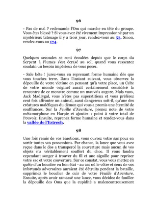 96
- Pas de mal ? redemande l'Om qui marche en tête du groupe.
Vous êtes blessé ? Si vous avez été vivement impressionné par un
mystérieux tatouage il y a trois jour, rendez-vous au 53. Sinon,
rendez-vous au 174.
97
Quelques secondes se sont écoulées depuis que le corps du
Serpent à Plumes s'est écrasé au sol, quand vous ressentez
soudain un besoin impérieux de vous poser.
- Sale bête ! jurez-vous en reprenant forme humaine dès que
vous touchez terre. Dans l'instant suivant, vous observez la
dépouille de votre victime en pensant qu'à votre place, un Celte
de votre monde originel aurait certainement considéré la
rencontre de ce monstre comme un mauvais augure. Mais vous,
Jack Madrygal, vous n'êtes pas superstitieux et vous préférez
cent fois affronter un animal, aussi dangereux soit-il, qu'une des
créatures maléfiques du démon qui vous a promis une éternité de
souffrances. Sur la Feuille d'Aventure, prenez note de votre
métamorphose en Harpie et ajoutez 1 point à votre total de
Pouvoir. Ensuite, reprenez forme humaine et rendez-vous dans
la vallée de l'Estrech.
98
Une fois remis de vos émotions, vous ouvrez votre sac pour en
sortir toutes vos possessions. Par chance, la lance que vous avez
reçue dans le dos a transpercé la couverture mais aucun de vos
objets n'a véritablement souffert du choc. Il vous faudra
cependant songer à trouver du fil et une aiguille pour repriser
votre sac et votre couverture. Sur ce constat, vous vous mettez en
quête d'un bouclier en bon état - au cas où le vôtre et ceux de vos
infortunés adversaires auraient été détruits pendant la bataille,
supprimez le bouclier de cuir de votre Feuille d'Aventure.
Ensuite, après avoir ramassé une lance, vous décidez de fouiller
la dépouille des Oms que la cupidité a malencontreusement
 