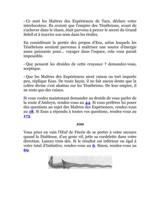 - Ce sont les Maîtres des Expériences de Tara, déclare votre
interlocuteur. Ils croient que l'empire des Ténébrions, avant de
s'achever dans le chaos, était parvenu à percer le secret du Grand
Soleil et à inscrire son nom dans les étoiles.
En considérant la portée des propos d'Esu, selon lesquels les
Ténébrions seraient parvenus à maîtriser une source d'énergie
assez puissante pour... voyager dans l'espace, cela vous paraît
impossible.
- Que pensent les druides de cette croyance ? demandez-vous,
sceptique.
- Que les Maîtres des Expériences aient raison ou tort importe
peu, réplique Esus. De toute façon, il ne fait aucun doute que la
colère divine s'est abattue sur les Ténébrions. De leur empire, il
ne reste que des ruines.
Si vous voulez maintenant demander au druide de vous parler de
la route d'Ambryn, rendez-vous au 44. Si vous préférez lui poser
des questions au sujet des Maîtres des Expériences, rendez-vous
au 18. Si Esus a répondu à toutes vos questions, rendez-vous au
173.
100
Vous priez en vain l'Œuf de Féerie de se porter à votre secours
quand la Diablesse, d'un geste vif, jette sa cordelette dans votre
direction. Lancez trois dés. Si le résultat est inférieur ou égal à
votre total d'Initiative, rendez-vous au 6. Sinon, rendez-vous au
69.
 