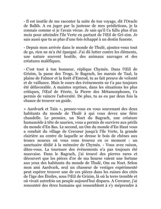 - Il est inutile de me raconter la suite de ton voyage, dit l'Oracle
de Balkh. A en juger par la justesse de mes prédictions, je la
connais comme si je l'avais vécue. Je sais qu'il t'a fallu plus d'un
mois pour atteindre l'île Verte en partant de l'Œil de Gri-zim. Je
sais aussi que tu as plus d'une fois échappé à un destin funeste.
- Depuis mon arrivée dans le monde de Thulé, ajoutez-vous tout
de go, rien ne m'a été épargné. J'ai dû lutter contre les éléments,
une nature souvent hostile, des animaux sauvages et des
créatures maléfiques.
- C'est tout à ton honneur, réplique Chymès. Dans l'Œil de
Grizim, la passe des Trogs, le Bagrach, les marais de Taal, la
plaine de Falmor et la forêt d'Emrod, tu as fait preuve de volonté
et de vaillance. Mais le cours des événements ne t'a pas toujours
été défavorable. A maintes reprises, dans les situations les plus
critiques, l'Œuf de Féerie, la Pierre des Métamorphoses, t'a
permis de vaincre l'adversité. De plus, tu as eu par deux fois la
chance de trouver un guide.
« Aardvark et Tain », pensez-vous en vous souvenant des deux
habitants du monde de Thulé à qui vous devez une fière
chandelle. Le premier, un Noct du Bagrach, une créature
humanoïde à tête de saurien, vous a permis de survivre aux périls
du monde d'En Bas. Le second, un Om du monde d'En Haut vous
a conduit du village de Cercœur jusqu'à l'île Verte, la grande
clairière au centre de laquelle se dresse le bois de chênes aux
troncs noueux où vous vous trouvez en ce moment : un
sanctuaire dédié à la mémoire de Chymès. - Vous avez raison,
dites-vous. La tournure des événements n'a pas toujours été
mauvaise. Dans le Bagrach, j'ai trouvé des pierres rares et
découvert que les pièces d'or de ma bourse valent une fortune
aux yeux des habitants du monde de Thulé, Om ou Noct. Selon
mon ami Aardvark, seul un chasseur de vestiges expérimenté
peut espérer trouver une de ces pièces dans les ruines des cités
de l'âge des Étoiles, sous l'Œil de Grizim, là où la terre tremble et
où vivait autrefois un peuple aujourd'hui disparu. A Cercœur, j'ai
rencontré des êtres humains qui ressemblent à s'y méprendre à
 