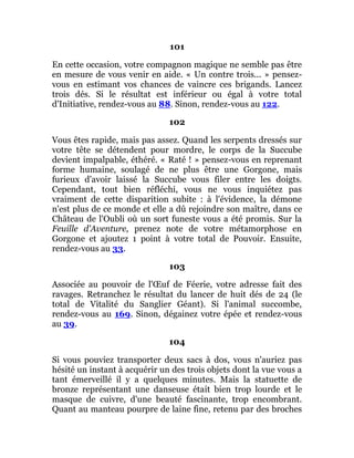 101
En cette occasion, votre compagnon magique ne semble pas être
en mesure de vous venir en aide. « Un contre trois... » pensez-
vous en estimant vos chances de vaincre ces brigands. Lancez
trois dés. Si le résultat est inférieur ou égal à votre total
d'Initiative, rendez-vous au 88. Sinon, rendez-vous au 122.
102
Vous êtes rapide, mais pas assez. Quand les serpents dressés sur
votre tête se détendent pour mordre, le corps de la Succube
devient impalpable, éthéré. « Raté ! » pensez-vous en reprenant
forme humaine, soulagé de ne plus être une Gorgone, mais
furieux d'avoir laissé la Succube vous filer entre les doigts.
Cependant, tout bien réfléchi, vous ne vous inquiétez pas
vraiment de cette disparition subite : à l'évidence, la démone
n'est plus de ce monde et elle a dû rejoindre son maître, dans ce
Château de l'Oubli où un sort funeste vous a été promis. Sur la
Feuille d'Aventure, prenez note de votre métamorphose en
Gorgone et ajoutez 1 point à votre total de Pouvoir. Ensuite,
rendez-vous au 33.
103
Associée au pouvoir de l'Œuf de Féerie, votre adresse fait des
ravages. Retranchez le résultat du lancer de huit dés de 24 (le
total de Vitalité du Sanglier Géant). Si l'animal succombe,
rendez-vous au 169. Sinon, dégainez votre épée et rendez-vous
au 39.
104
Si vous pouviez transporter deux sacs à dos, vous n'auriez pas
hésité un instant à acquérir un des trois objets dont la vue vous a
tant émerveillé il y a quelques minutes. Mais la statuette de
bronze représentant une danseuse était bien trop lourde et le
masque de cuivre, d'une beauté fascinante, trop encombrant.
Quant au manteau pourpre de laine fine, retenu par des broches
 
