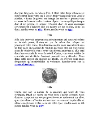 d'argent filigrané, enrichies d'or, il était hélas trop volumineux
pour entrer dans votre sac à dos et trop voyant pour que vous le
portiez. « Faute de grives, on mange des merles », pensez-vous
en vous intéressant à deux autres objets : un magnifique torque
d'or et un peigne en argent rehaussé d'or. Si vous envisagez
sérieusement d'acheter l'un ou l'autre de ces bijoux, voire les
deux, rendez-vous au 180. Sinon, rendez-vous au 130.
105
Si la voie que vous empruntez a certainement été construite dans
un lointain passé, il n'en est pas de même des refuges qui
jalonnent votre route. Ces dernières nuits, vous avez dormi sous
un toit, dans une cabane de rondins que vous êtes sûr d'atteindre
avant la tombée du jour si vous vous mettez en route au plus tard
deux heures après le lever du soleil. Certes, vous vous méfiez de
ces abris providentiels : l'ennemi pourrait vous y attendre ! Mais
dans cette région du monde de Thulé, les averses sont aussi
fréquentes qu'imprévisibles et violentes. Rendez-vous sur la
route d'Ambryn.
106
Quelle que soit la nature de la créature qui tente de vous
étrangler, l'Œuf de Féerie ne vous sera d'aucun secours. C'est
donc en comptant sur vos propres forces, et seulement sur elles,
que vous devez affronter maintenant un ennemi implacable et
silencieux. Si vous tentez de saisir votre épée, rendez-vous au 28.
Sinon, rendez-vous au 207.
 