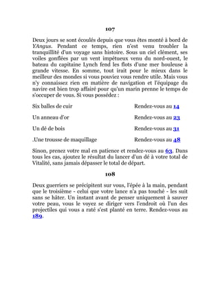 107
Deux jours se sont écoulés depuis que vous êtes monté à bord de
YAngus. Pendant ce temps, rien n'est venu troubler la
tranquillité d'un voyage sans histoire. Sous un ciel clément, ses
voiles gonflées par un vent impétueux venu du nord-ouest, le
bateau du capitaine Lynch fend les flots d'une mer houleuse à
grande vitesse. En somme, tout irait pour le mieux dans le
meilleur des mondes si vous pouviez vous rendre utile. Mais vous
n'y connaissez rien en matière de navigation et l'équipage du
navire est bien trop affairé pour qu'un marin prenne le temps de
s'occuper de vous. Si vous possédez :
Six balles de cuir Rendez-vous au 14
Un anneau d'or Rendez-vous au 23
Un dé de bois Rendez-vous au 31
.Une trousse de maquillage Rendez-vous au 48
Sinon, prenez votre mal en patience et rendez-vous au 63. Dans
tous les cas, ajoutez le résultat du lancer d'un dé à votre total de
Vitalité, sans jamais dépasser le total de départ.
108
Deux guerriers se précipitent sur vous, l'épée à la main, pendant
que le troisième - celui que votre lance n'a pas touché - les suit
sans se hâter. Un instant avant de penser uniquement à sauver
votre peau, vous le voyez se diriger vers l'endroit où l'un des
projectiles qui vous a raté s'est planté en terre. Rendez-vous au
189.
 