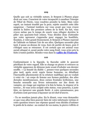 109
Quelle que soit sa véritable nature, le Serpent à Plumes pique
droit sur vous. Conscient de votre incapacité à canaliser l'énergie
de l'Œuf de Féerie, vous voudriez prendre la fuite. Mais votre
esprit, un instant troublé par la peur, rejette aussitôt cette idée
saugrenue : l'animal tombera sur vous avant que vous n'ayez
atteint la lisière des premiers arbres de la forêt. En fait, vous
n'avez même pas le temps de courir vous réfugier derrière le
pilier aux quarante-huit crânes. Vous décidez donc d'attendre
que votre agresseur s'approche pour engager les hostilités.
Soudain, à votre grand étonnement, le Serpent à Plumes reprend
de l'altitude en battant l'air de ses ailes. Quelques secondes plus
tard, il passe au-dessus de vous, hors de portée de lance, puis il
s'éloigne sans se retourner. Il est certain que cet animal vous
aurait attaqué si, ayant perdu votre sang-froid, vous aviez pris la
fuite à toutes jambes. Rendez-vous dans la vallée de l'Estrech.
110
Conformément à la légende, la Succube subit le pouvoir
pétrifiant de votre regard. Elle se change en pierre et retrouve sa
véritable apparence de démone juste avant d'exhaler son dernier
souffle. « La beauté du diable », pensez-vous quelques secondes
plus tard, après avoir repris forme humaine, en détaillant
l'incroyable physionomie de la créature maléfique qui en voulait
à votre vie : un corps de femme aux formes parfaites, des ailes
dorsales membraneuses, deux cornes frontales lyriformes, une
bouche sensuelle aux lèvres retroussées sur des dents de
vampire, un visage qui exprime à la fois la haine, la stupeur et la
terreur... Si vous aviez sculpté cette statue, vous pourriez, à juste
titre, en éprouver une grande fierté. A votre connaissance, peu
d'artistes sont parvenus à façonner un tel chef-d'œuvre.
- Tu ne mordras jamais plus. En le disant, vous vous demandez
ce que vous allez bien pouvoir faire de votre infortunée victime et
votre question trouve une réponse quand vous décidez d'estimer
le poids de la statue : au contact de vos mains, la pierre s'effrite et
 
