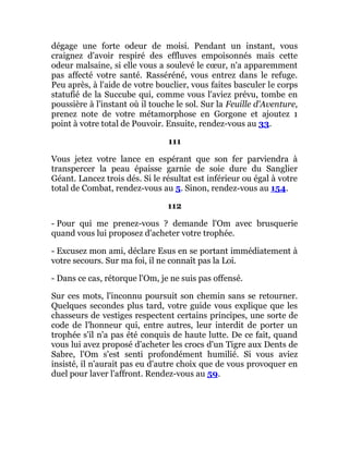 dégage une forte odeur de moisi. Pendant un instant, vous
craignez d'avoir respiré des effluves empoisonnés mais cette
odeur malsaine, si elle vous a soulevé le cœur, n'a apparemment
pas affecté votre santé. Rasséréné, vous entrez dans le refuge.
Peu après, à l'aide de votre bouclier, vous faites basculer le corps
statufié de la Succube qui, comme vous l'aviez prévu, tombe en
poussière à l'instant où il touche le sol. Sur la Feuille d'Aventure,
prenez note de votre métamorphose en Gorgone et ajoutez 1
point à votre total de Pouvoir. Ensuite, rendez-vous au 33.
111
Vous jetez votre lance en espérant que son fer parviendra à
transpercer la peau épaisse garnie de soie dure du Sanglier
Géant. Lancez trois dés. Si le résultat est inférieur ou égal à votre
total de Combat, rendez-vous au 5. Sinon, rendez-vous au 154.
112
- Pour qui me prenez-vous ? demande l'Om avec brusquerie
quand vous lui proposez d'acheter votre trophée.
- Excusez mon ami, déclare Esus en se portant immédiatement à
votre secours. Sur ma foi, il ne connaît pas la Loi.
- Dans ce cas, rétorque l'Om, je ne suis pas offensé.
Sur ces mots, l'inconnu poursuit son chemin sans se retourner.
Quelques secondes plus tard, votre guide vous explique que les
chasseurs de vestiges respectent certains principes, une sorte de
code de l'honneur qui, entre autres, leur interdit de porter un
trophée s'il n'a pas été conquis de haute lutte. De ce fait, quand
vous lui avez proposé d'acheter les crocs d'un Tigre aux Dents de
Sabre, l'Om s'est senti profondément humilié. Si vous aviez
insisté, il n'aurait pas eu d'autre choix que de vous provoquer en
duel pour laver l'affront. Rendez-vous au 59.
 