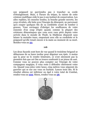 son poignard ne parviendra pas à trancher sa corde
d'étranglement. Mais, à l'heure du trépas, la raison de cette
créature maléfique cède le pas à son instinct de conservation. Les
ailes repliées, les muscles tendus, la bouche grande ouverte, les
yeux révulsés, elle lutte avec l'énergie du désespoir, ne parvenant
qu'à couper quelques fils de sa cordelette avant de tomber à
genoux. Vous envisagez d'abréger les souffrances de votre
ennemie d'un coup d'épée quand, comme la plupart des
créatures démoniaques que vous avez vues périr depuis votre
arrivée dans le monde de Thulé, la Diablesse disparaît sans
laisser la moindre trace, emportant avec elle sa cordelette et le
poignard qu'elle tenait encore à la main au moment de sa mort.
Rendez-vous au 33.
116
Les deux fuyards sont hors de vue quand le troisième brigand se
débarrasse de sa lance tordue pour dégainer son épée. A moins
que la peur ne le rendre téméraire, ce n'est sûrement pas la
première fois que cet Om se trouve confronté à un jeteur de sort.
Comme vous ne pouvez plus compter sur l'énergie de votre
compagnon magique, il vous reste à défendre chèrement votre
vie. Quand vous jetez votre lance, cinq mètres vous séparent du
guerrier qui se rue sur vous en hurlant. Lancez trois dés. Si le
résultat obtenu est inférieur ou égal à votre total de Combat,
rendez-vous au 222. Sinon, rendez-vous au 36.
 