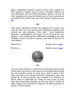 quête, à dépouiller l'animal, comme M. Groc vous a appris à le
faire quand il a dépecé sous vos yeux le Sanglier Géant de la
route d'Ambryn. Sur la Feuille d'Aventure, ajoutez à la liste de
votre équipement la peau de Glouton qui se trouve maintenant
accrochée sur le côté de votre sac à dos. Ensuite, rendez-vous au
30.
120
Vous tentez vainement d'écarter les poignets de la créature qui
vient de sauter sur vous quand votre compagnon magique vous
accorde une aide précieuse. Votre épée - votre mystérieux
agresseur a certainement dû la poser sur le sol avant de vous
attaquer - émet maintenant des sifflements métalliques, des sons
stridents. Lancez trois dés et ajoutez votre total de Pouvoir. Si
vous obtenez :
Moins de 15 Rendez-vous au 150
Plus de 14 Rendez-vous au 245
121
Vous avez beau résister, ce sentiment de profonde tristesse né de
l'ennui mine vos forces et votre esprit est insensiblement envoûté
par une sensation atroce. La peur serre, saisit et glace si fort
votre cœur que votre volonté succombe. Impuissant, vous vous
écartez de la voie qui devait vous conduire à la Fontaine du
Doute. Dans le Labyrinthe du Temps où votre corps se perd,
votre âme tourmentée attendra en vain que tinte la cloche de
Jâbir. Jamais vous n'atteindrez l'objet de vos désirs, pourtant si
proche... Fin d'aventure.
 