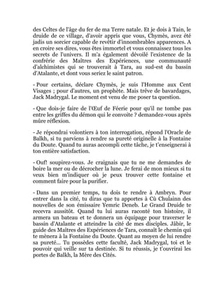 des Celtes de l'âge du fer de ma Terre natale. Et je dois à Tain, le
druide de ce village, d'avoir appris que vous, Chymès, avez été
jadis un sorcier capable de revêtir d'innombrables apparences. A
en croire ses dires, vous êtes immortel et vous connaissez tous les
secrets de l'univers. Il m'a également dévoilé l'existence de la
confrérie des Maîtres des Expériences, une communauté
d'alchimistes qui se trouverait à Tara, au sud-est du bassin
d'Atalante, et dont vous seriez le saint patron.
- Pour certains, déclare Chymès, je suis l'Homme aux Cent
Visages ; pour d'autres, un prophète. Mais trêve de bavardages,
Jack Madrygal. Le moment est venu de me poser ta question.
- Que dois-je faire de l'Œuf de Féerie pour qu'il ne tombe pas
entre les griffes du démon qui le convoite ? demandez-vous après
mûre réflexion.
- Je répondrai volontiers à ton interrogation, répond l'Oracle de
Balkh, si tu parviens à rendre sa pureté originelle à la Fontaine
du Doute. Quand tu auras accompli cette tâche, je t'enseignerai à
ton entière satisfaction.
- Ouf! soupirez-vous. Je craignais que tu ne me demandes de
boire la mer ou de décrocher la lune. Je ferai de mon mieux si tu
veux bien m'indiquer où je peux trouver cette fontaine et
comment faire pour la purifier.
- Dans un premier temps, tu dois te rendre à Ambryn. Pour
entrer dans la cité, tu diras que tu apportes à Cù Chulainn des
nouvelles de son émissaire Yemric Deneb. Le Grand Druide te
recevra aussitôt. Quand tu lui auras raconté ton histoire, il
armera un bateau et te donnera un équipage pour traverser le
bassin d'Atalante et atteindre la cité de mes disciples. Jâbir, le
guide des Maîtres des Expériences de Tara, connaît le chemin qui
te mènera à la Fontaine du Doute. Quant au moyen de lui rendre
sa pureté... Tu possèdes cette faculté, Jack Madrygal, toi et le
pouvoir qui veille sur ta destinée. Si tu réussis, je t'ouvrirai les
portes de Balkh, la Mère des Cités.
 