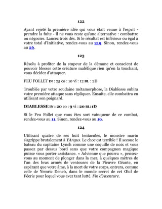 122
Ayant rejeté la première idée qui vous était venue à l'esprit -
prendre la fuite - il ne vous reste qu'une alternative : combattre
ou négocier. Lancez trois dés. Si le résultat est inférieur ou égal à
votre total d'Initiative, rendez-vous au 219. Sinon, rendez-vous
au 26.
123
Résolu à profiter de la stupeur de la démone et conscient de
pouvoir blesser cette créature maléfique rien qu'en la touchant,
vous décidez d'attaquer.
FEU FOLLET IN : 25 co : 10 vi : 12 BL : 2D
Troublée par votre soudaine métamorphose, la Diablesse subira
votre première attaque sans répliquer. Ensuite, elle combattra en
utilisant son poignard.
DIABLESSE IN : 20 co : 9 vi : 20 BL:1D
Si le Feu Follet que vous êtes sort vainqueur de ce combat,
rendez-vous au 11. Sinon, rendez-vous au 19.
124
Utilisant quatre de ses huit tentacules, le monstre marin
s'agrippe brutalement à YAngus. Le choc est terrible ! Il secoue le
bateau du capitaine Lynch comme une coquille de noix et vous
passez par dessus bord sans que votre compagnon magique
puisse vous porter assistance. « Advienne que pourra », pensez-
vous au moment de plonger dans la mer, à quelques mètres de
l'un des bras armés de ventouses de la Pieuvre Géante, en
espérant que votre âme, à la mort de votre corps, entrera, comme
celle de Yemric Deneb, dans le monde secret de cet Œuf de
Féerie pour lequel vous avez tant lutté. Fin d'Aventure.
 