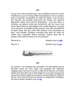 125
Ce qui vous arrive pendant que votre assaillant traverse la route
d'Ambryn au pas de charge défie l'entendement. En un instant,
grâce à l'énergie surnaturelle de l'Œuf de Féerie, vous devenez
une Dryade, une nymphe protectrice des forêts, une créature
légendaire douée d'un pouvoir fantastique : d'un pas léger, à
reculons, un instant avant que l'animal ne soit sur vous, vous
entrez dans l'arbre au pied duquel vous vouliez déjeuner. Croyant
vous renverser, le Sanglier-Géant percute votre abri providentiel
de plein fouet. Sûr que cette bête furieuse s'est assommée ou
tuée, vous décidez, quelques secondes plus tard, de sortir de
l'arbre pour reprendre forme humaine. Lancez trois dés et
ajoutez votre total de Pouvoir. Si vous obtenez :
Moins de 12 Rendez-vous au 198
Plus de 11 Rendez-vous au 217
126
Un instant, vous redoutez de succomber à la fascination que la
Succube exerce sur vous. Mais vous possédez des capacités
magiques qui n'ont rien à envier à celles de la démone. Les dents
aiguës de la Succube sont à deux doigts de vous percer la peau du
cou quand, faisant appel aux ressources surnaturelles de l'Œuf de
Féerie, vous trouvez la force de résister au magnétisme maléfique
de votre ennemie. Rendez-vous au 24.
 