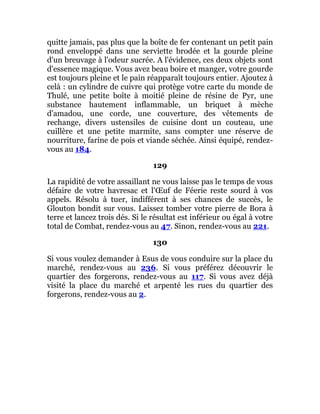 quitte jamais, pas plus que la boîte de fer contenant un petit pain
rond enveloppé dans une serviette brodée et la gourde pleine
d'un breuvage à l'odeur sucrée. A l'évidence, ces deux objets sont
d'essence magique. Vous avez beau boire et manger, votre gourde
est toujours pleine et le pain réapparaît toujours entier. Ajoutez à
celà : un cylindre de cuivre qui protège votre carte du monde de
Thulé, une petite boîte à moitié pleine de résine de Pyr, une
substance hautement inflammable, un briquet à mèche
d'amadou, une corde, une couverture, des vêtements de
rechange, divers ustensiles de cuisine dont un couteau, une
cuillère et une petite marmite, sans compter une réserve de
nourriture, farine de pois et viande séchée. Ainsi équipé, rendez-
vous au 184.
129
La rapidité de votre assaillant ne vous laisse pas le temps de vous
défaire de votre havresac et l'Œuf de Féerie reste sourd à vos
appels. Résolu à tuer, indifférent à ses chances de succès, le
Glouton bondit sur vous. Laissez tomber votre pierre de Bora à
terre et lancez trois dés. Si le résultat est inférieur ou égal à votre
total de Combat, rendez-vous au 47. Sinon, rendez-vous au 221.
130
Si vous voulez demander à Esus de vous conduire sur la place du
marché, rendez-vous au 236. Si vous préférez découvrir le
quartier des forgerons, rendez-vous au 117. Si vous avez déjà
visité la place du marché et arpenté les rues du quartier des
forgerons, rendez-vous au 2.
 