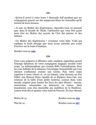 131
- Qu'est-il arrivé à votre lance ? demande Jeff pendant que ses
compagnons posent sur des napperons bleus les victuailles qu'ils
sortent de leurs besaces.
- Je suis un Maître des Expériences, répondez-vous en pensant
que, dans le monde de Thulé, l'alchimiste que vous êtes passe
pour être un Maître des secrets de l'Art des pierres et des
métaux.
- Un Maître des Expériences ! s'exclame votre hôte. Voilà qui
explique le bruit étrange que nous avons entendu peu avant
d'arriver sur la route d'Ambryn.
Rendez-vous au 192.
132
Vous vous préparez à affronter cette soudaine apparition quand
l'énergie fabuleuse de votre compagnon magique envahit votre
corps. La métamorphose qui s'ensuit défie l'entendement. Sous
les yeux hébétés de la démone, l'enveloppe immatérielle qui vous
entoure s'enflamme comme une torche. Puis votre corps
rapetisse à toute vitesse et, en un instant, vous devenez un Feu
Follet, une flamme bleue capable de se déplacer dans l'air, une
créature de la taille d'une petite lanterne, connue dans votre
monde originel pour hanter les lieux les plus déserts : marais,
souterrains, catacombes ou demeures en ruines. Ainsi
transformé, vous êtes insensible aux maléfices de la Diablesse.
Lancez trois dés et ajoutez votre total de Pouvoir. Si vous obtenez
:
Moins de 15 Rendez-vous au 123
Plus de 14 Rendez-vous au 197
 