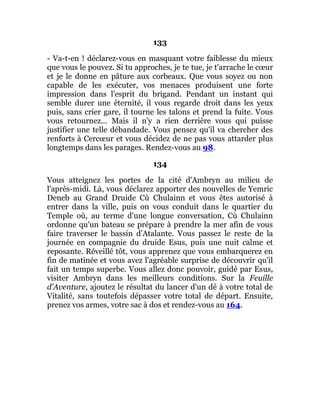 133
- Va-t-en ! déclarez-vous en masquant votre faiblesse du mieux
que vous le pouvez. Si tu approches, je te tue, je t'arrache le cœur
et je le donne en pâture aux corbeaux. Que vous soyez ou non
capable de les exécuter, vos menaces produisent une forte
impression dans l'esprit du brigand. Pendant un instant qui
semble durer une éternité, il vous regarde droit dans les yeux
puis, sans crier gare, il tourne les talons et prend la fuite. Vous
vous retournez... Mais il n'y a rien derrière vous qui puisse
justifier une telle débandade. Vous pensez qu'il va chercher des
renforts à Cercœur et vous décidez de ne pas vous attarder plus
longtemps dans les parages. Rendez-vous au 98.
134
Vous atteignez les portes de la cité d'Ambryn au milieu de
l'après-midi. Là, vous déclarez apporter des nouvelles de Yemric
Deneb au Grand Druide Cù Chulainn et vous êtes autorisé à
entrer dans la ville, puis on vous conduit dans le quartier du
Temple où, au terme d'une longue conversation, Cù Chulainn
ordonne qu'un bateau se prépare à prendre la mer afin de vous
faire traverser le bassin d'Atalante. Vous passez le reste de la
journée en compagnie du druide Esus, puis une nuit calme et
reposante. Réveillé tôt, vous apprenez que vous embarquerez en
fin de matinée et vous avez l'agréable surprise de découvrir qu'il
fait un temps superbe. Vous allez donc pouvoir, guidé par Esus,
visiter Ambryn dans les meilleurs conditions. Sur la Feuille
d'Aventure, ajoutez le résultat du lancer d'un dé à votre total de
Vitalité, sans toutefois dépasser votre total de départ. Ensuite,
prenez vos armes, votre sac à dos et rendez-vous au 164.
 