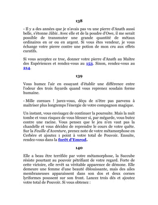 138
- Il y a des années que je n'avais pas vu une pierre d'Anath aussi
belle, s'étonne Jâbir. Avec elle et de la poudre d'Owe, il me serait
possible de transmuter une grande quantité de métaux
ordinaires en or ou en argent. Si vous êtes vendeur, je vous
échange votre pierre contre une potion de mon cru aux effets
curatifs.
Si vous acceptez ce troc, donner votre pierre d'Anath au Maître
des Expériences et rendez-vous au 153. Sinon, rendez-vous au
214.
139
Vous humez l'air en essayant d'établir une différence entre
l'odeur des trois fuyards quand vous reprenez soudain forme
humaine.
- Mille cornues ! jurez-vous, déçu de n'être pas parvenu à
maîtriser plus longtemps l'énergie de votre compagnon magique.
Un instant, vous envisagez de continuer la poursuite. Mais la nuit
tombe et vous risquez de vous blesser si, par mégarde, vous butez
contre une racine. Vous pensez que le jeu n'en vaut pas la
chandelle et vous décidez de reprendre le cours de votre quête.
Sur la Feuille d'Aventure, prenez note de votre métamorphose en
Cerbère et ajoutez 1 point à votre total de Pouvoir. Ensuite,
rendez-vous dans la forêt d'Emrod.
140
Elle a beau être terrifiée par votre métamorphose, la Succube
résiste pourtant au pouvoir pétrifiant de votre regard. Forte de
cette victoire, elle revêt sa véritable apparence de démone. Elle
demeure une femme d'une beauté éblouissante, mais des ailes
membraneuses apparaissent dans son dos et deux cornes
lyriformes poussent sur son front. Lancez trois dés et ajoutez
votre total de Pouvoir. Si vous obtenez :
 