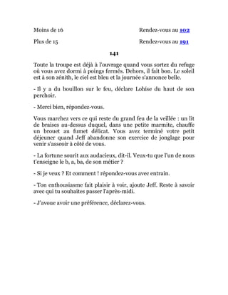 Moins de 16 Rendez-vous au 102
Plus de 15 Rendez-vous au 191
141
Toute la troupe est déjà à l'ouvrage quand vous sortez du refuge
où vous avez dormi à poings fermés. Dehors, il fait bon. Le soleil
est à son zénith, le ciel est bleu et la journée s'annonce belle.
- Il y a du bouillon sur le feu, déclare Lohise du haut de son
perchoir.
- Merci bien, répondez-vous.
Vous marchez vers ce qui reste du grand feu de la veillée : un lit
de braises au-dessus duquel, dans une petite marmite, chauffe
un brouet au fumet délicat. Vous avez terminé votre petit
déjeuner quand Jeff abandonne son exercice de jonglage pour
venir s'asseoir à côté de vous.
- La fortune sourit aux audacieux, dit-il. Veux-tu que l'un de nous
t'enseigne le b, a, ba, de son métier ?
- Si je veux ? Et comment ! répondez-vous avec entrain.
- Ton enthousiasme fait plaisir à voir, ajoute Jeff. Reste à savoir
avec qui tu souhaites passer l'après-midi.
- J'avoue avoir une préférence, déclarez-vous.
 