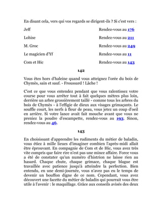 En disant cela, vers qui vos regards se dirigent-ils ? Si c'est vers :
Jeff Rendez-vous au 176
Lohise Rendez-vous au 211
M. Groc Rendez-vous au 249
Le magicien d'Yf Rendez-vous au 11
Com et Hic Rendez-vous au 143
142
Vous êtes hors d'haleine quand vous atteignez l'orée du bois de
Chymès, sain et sauf. - Froussard ! Lâche !
C'est ce que vous entendez pendant que vous ralentissez votre
course pour vous arrêter tout à fait quelques mètres plus loin,
derrière un arbre grossièrement taillé - comme tous les arbres du
bois de Chymès - à l'effigie de dieux aux visages grimaçants. Le
souffle court, les nerfs à fleur de peau, vous jetez un coup d'oeil
en arrière. Si votre lance avait fait mouche avant que vous ne
preniez la poudre d'escampette, rendez-vous au 193. Sinon,
rendez-vous au 46.
143
En choisissant d'apprendre les rudiments du métier de baladin,
vous étiez à mille lieues d'imaginer combien l'après-midi allait
être éprouvant. En compagnie de Com et de Hic, vous avez très
vite compris que faire rire n'est pas une mince affaire. Force vous
a été de constater qu'un numéro d'histrion ne laisse rien au
hasard. Chaque chute, chaque grimace, chaque blague est
travaillée avec patience jusqu'à atteindre la perfection. Bien
entendu, en une demi-journée, vous n'avez pas eu le temps de
devenir un bouffon digne de ce nom. Cependant, vous avez
découvert une facette du métier de baladin qui pourrait vous être
utile à l'avenir : le maquillage. Grâce aux conseils avisés des deux
 