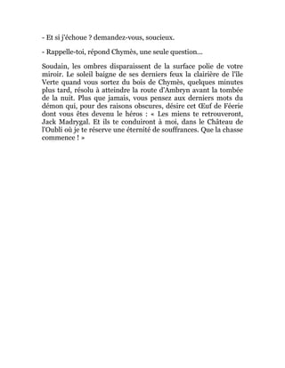 - Et si j'échoue ? demandez-vous, soucieux.
- Rappelle-toi, répond Chymès, une seule question...
Soudain, les ombres disparaissent de la surface polie de votre
miroir. Le soleil baigne de ses derniers feux la clairière de l'île
Verte quand vous sortez du bois de Chymès, quelques minutes
plus tard, résolu à atteindre la route d'Ambryn avant la tombée
de la nuit. Plus que jamais, vous pensez aux derniers mots du
démon qui, pour des raisons obscures, désire cet Œuf de Féerie
dont vous êtes devenu le héros : « Les miens te retrouveront,
Jack Madrygal. Et ils te conduiront à moi, dans le Château de
l'Oubli où je te réserve une éternité de souffrances. Que la chasse
commence ! »
 